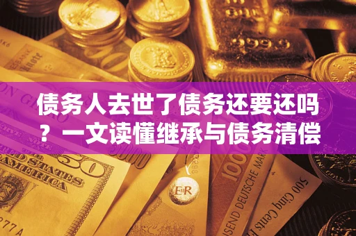 济南债务人去世了债务还要还吗？一文读懂继承与债务清偿