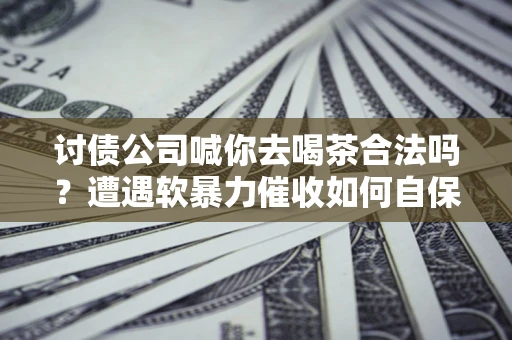 济南讨债公司喊你去喝茶合法吗？遭遇软暴力催收如何自保？