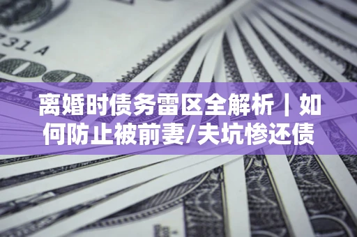 济南离婚时债务雷区全解析｜如何防止被前妻/夫坑惨还债？